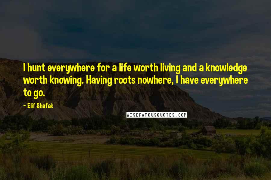 Elif Shafak Quotes: I hunt everywhere for a life worth living and a knowledge worth knowing. Having roots nowhere, I have everywhere to go.