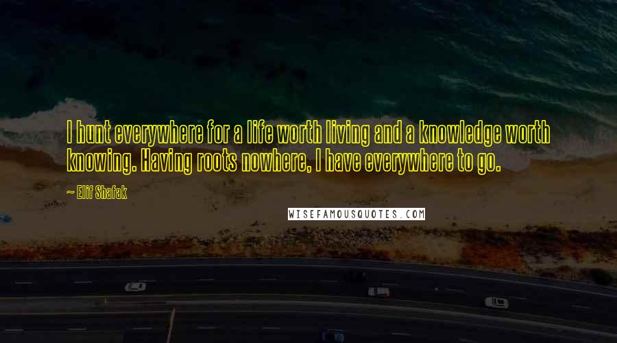 Elif Shafak Quotes: I hunt everywhere for a life worth living and a knowledge worth knowing. Having roots nowhere, I have everywhere to go.