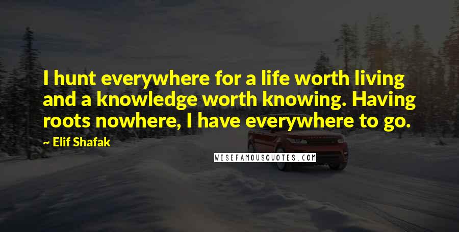 Elif Shafak Quotes: I hunt everywhere for a life worth living and a knowledge worth knowing. Having roots nowhere, I have everywhere to go.