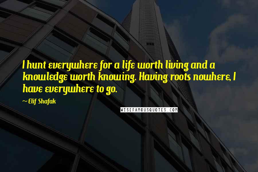 Elif Shafak Quotes: I hunt everywhere for a life worth living and a knowledge worth knowing. Having roots nowhere, I have everywhere to go.