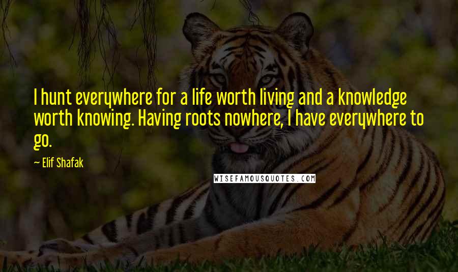 Elif Shafak Quotes: I hunt everywhere for a life worth living and a knowledge worth knowing. Having roots nowhere, I have everywhere to go.