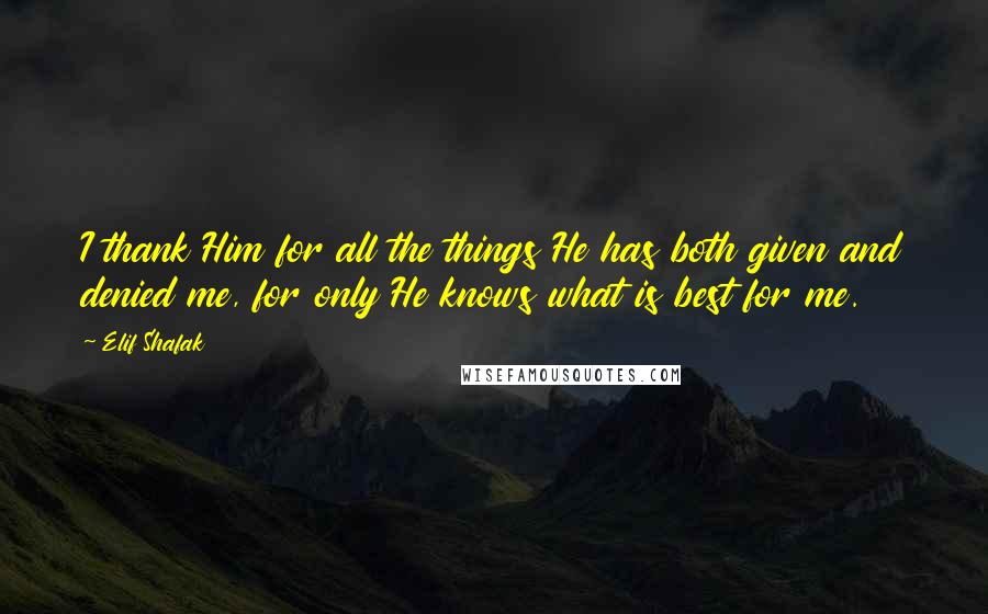 Elif Shafak Quotes: I thank Him for all the things He has both given and denied me, for only He knows what is best for me.