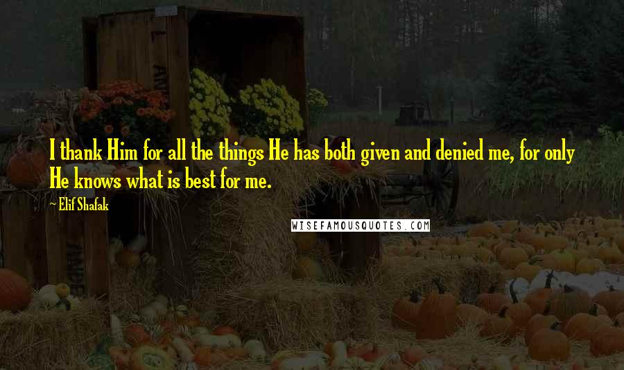 Elif Shafak Quotes: I thank Him for all the things He has both given and denied me, for only He knows what is best for me.