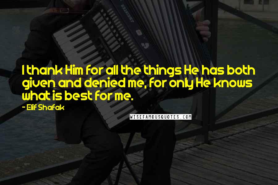 Elif Shafak Quotes: I thank Him for all the things He has both given and denied me, for only He knows what is best for me.