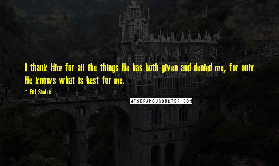 Elif Shafak Quotes: I thank Him for all the things He has both given and denied me, for only He knows what is best for me.