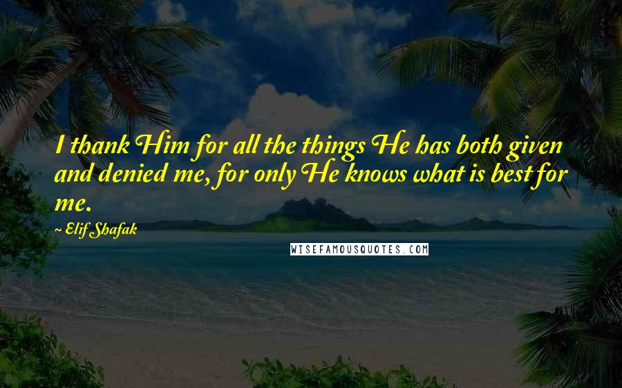 Elif Shafak Quotes: I thank Him for all the things He has both given and denied me, for only He knows what is best for me.