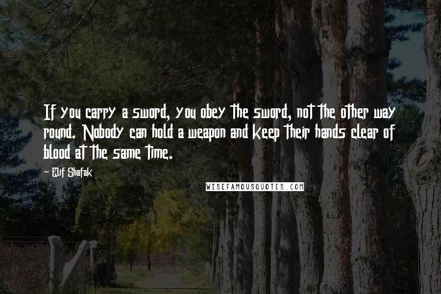 Elif Shafak Quotes: If you carry a sword, you obey the sword, not the other way round. Nobody can hold a weapon and keep their hands clear of blood at the same time.