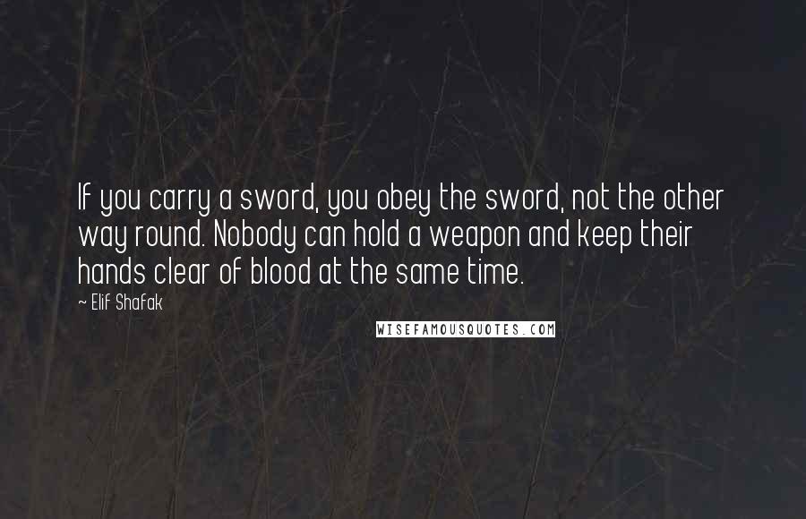 Elif Shafak Quotes: If you carry a sword, you obey the sword, not the other way round. Nobody can hold a weapon and keep their hands clear of blood at the same time.