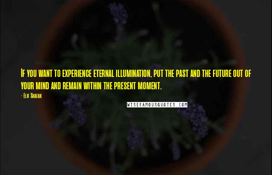 Elif Shafak Quotes: If you want to experience eternal illumination, put the past and the future out of your mind and remain within the present moment.