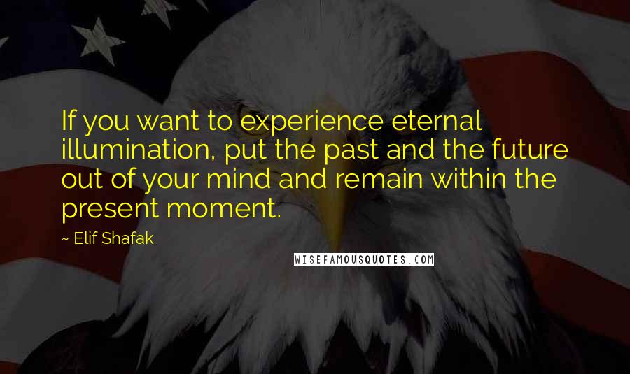 Elif Shafak Quotes: If you want to experience eternal illumination, put the past and the future out of your mind and remain within the present moment.
