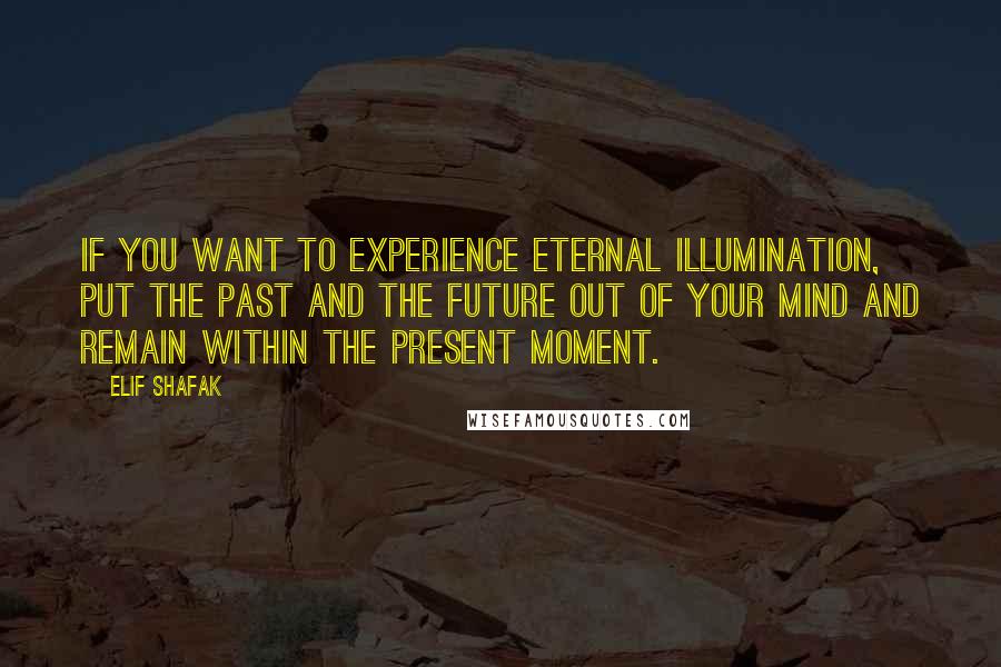 Elif Shafak Quotes: If you want to experience eternal illumination, put the past and the future out of your mind and remain within the present moment.