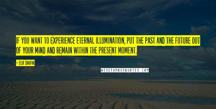 Elif Shafak Quotes: If you want to experience eternal illumination, put the past and the future out of your mind and remain within the present moment.