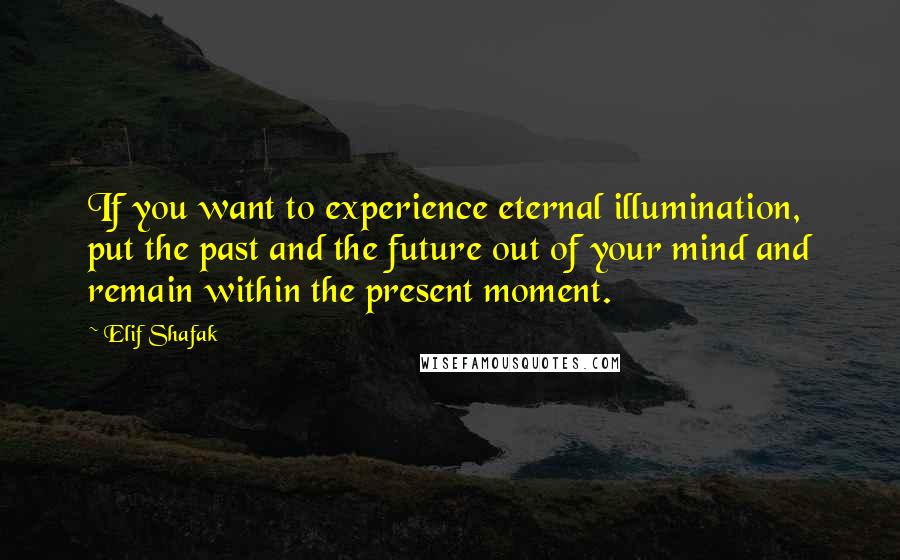 Elif Shafak Quotes: If you want to experience eternal illumination, put the past and the future out of your mind and remain within the present moment.