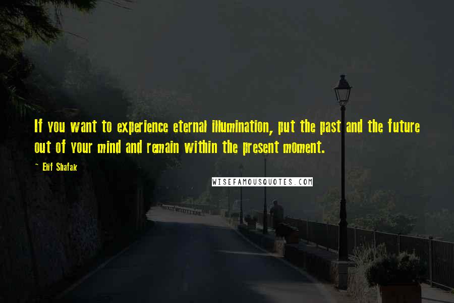 Elif Shafak Quotes: If you want to experience eternal illumination, put the past and the future out of your mind and remain within the present moment.