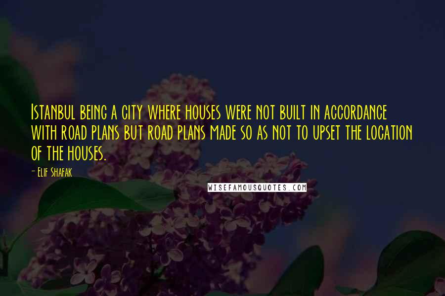 Elif Shafak Quotes: Istanbul being a city where houses were not built in accordance with road plans but road plans made so as not to upset the location of the houses.
