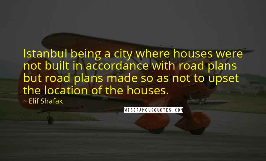 Elif Shafak Quotes: Istanbul being a city where houses were not built in accordance with road plans but road plans made so as not to upset the location of the houses.