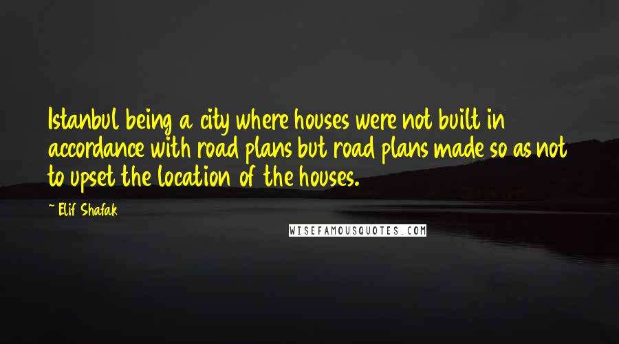 Elif Shafak Quotes: Istanbul being a city where houses were not built in accordance with road plans but road plans made so as not to upset the location of the houses.