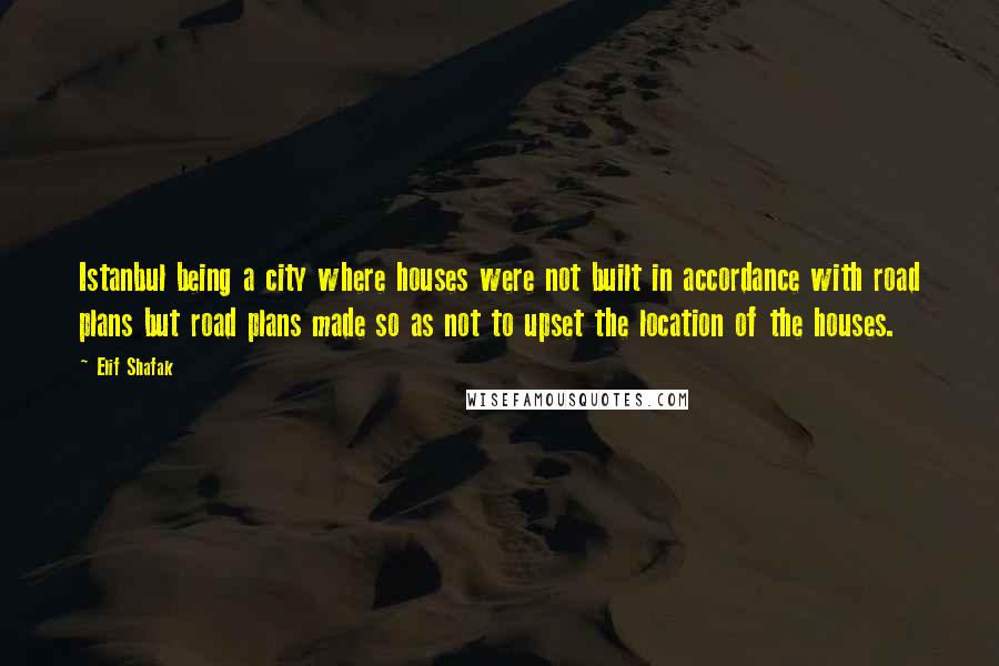 Elif Shafak Quotes: Istanbul being a city where houses were not built in accordance with road plans but road plans made so as not to upset the location of the houses.