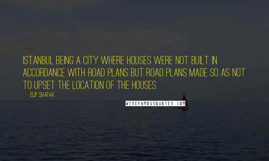 Elif Shafak Quotes: Istanbul being a city where houses were not built in accordance with road plans but road plans made so as not to upset the location of the houses.