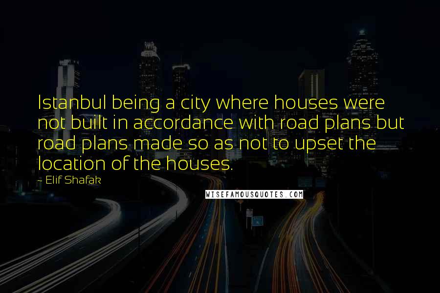 Elif Shafak Quotes: Istanbul being a city where houses were not built in accordance with road plans but road plans made so as not to upset the location of the houses.