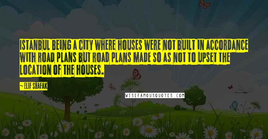 Elif Shafak Quotes: Istanbul being a city where houses were not built in accordance with road plans but road plans made so as not to upset the location of the houses.