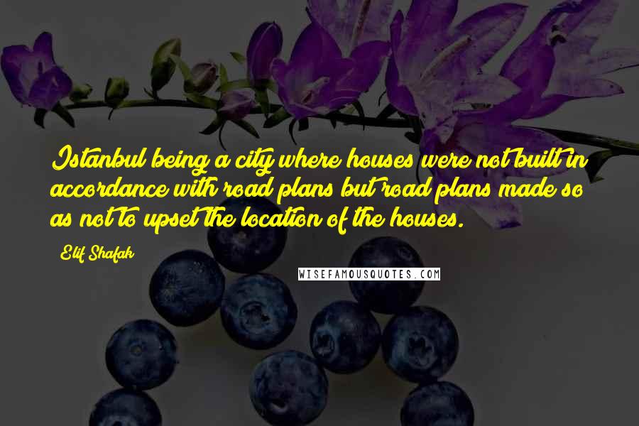Elif Shafak Quotes: Istanbul being a city where houses were not built in accordance with road plans but road plans made so as not to upset the location of the houses.