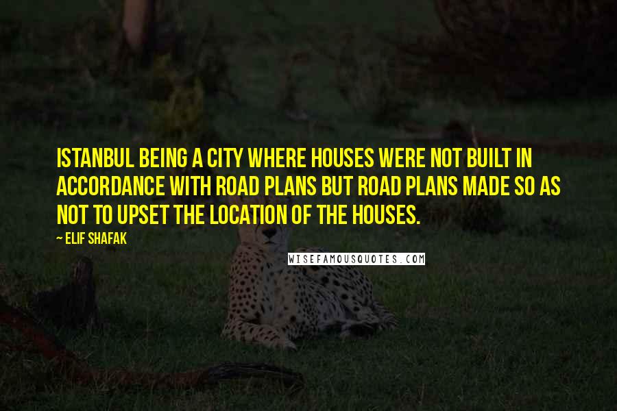 Elif Shafak Quotes: Istanbul being a city where houses were not built in accordance with road plans but road plans made so as not to upset the location of the houses.