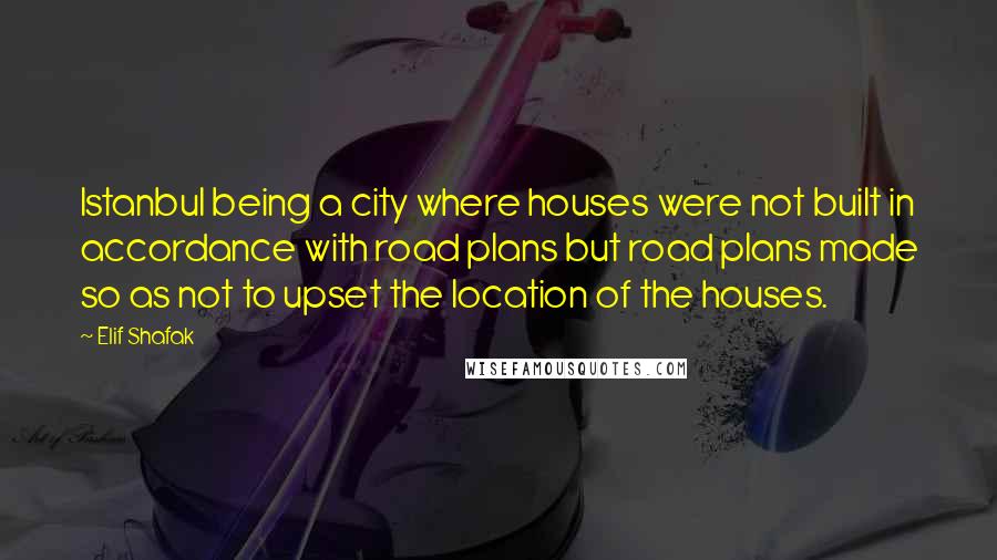 Elif Shafak Quotes: Istanbul being a city where houses were not built in accordance with road plans but road plans made so as not to upset the location of the houses.