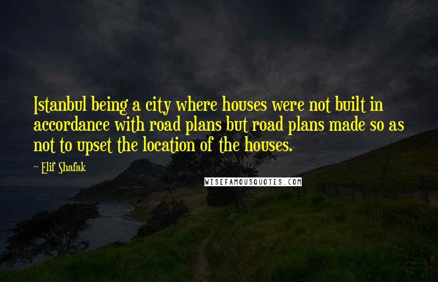 Elif Shafak Quotes: Istanbul being a city where houses were not built in accordance with road plans but road plans made so as not to upset the location of the houses.