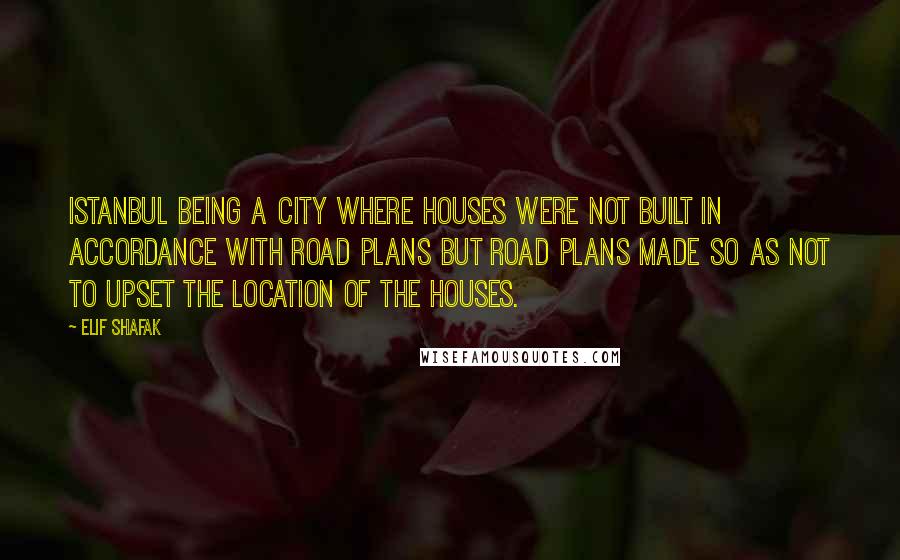 Elif Shafak Quotes: Istanbul being a city where houses were not built in accordance with road plans but road plans made so as not to upset the location of the houses.