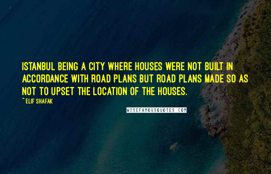 Elif Shafak Quotes: Istanbul being a city where houses were not built in accordance with road plans but road plans made so as not to upset the location of the houses.