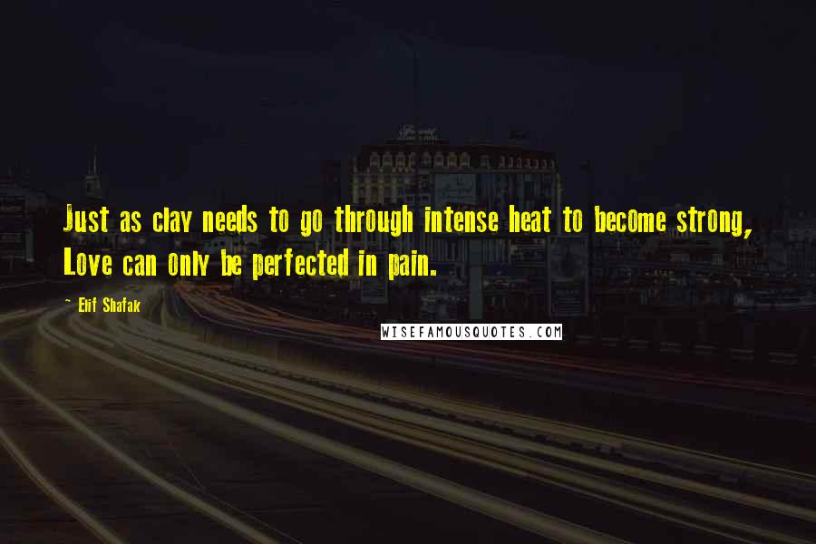 Elif Shafak Quotes: Just as clay needs to go through intense heat to become strong, Love can only be perfected in pain.