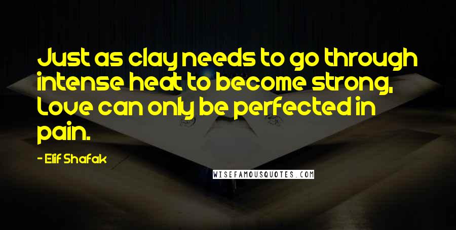 Elif Shafak Quotes: Just as clay needs to go through intense heat to become strong, Love can only be perfected in pain.