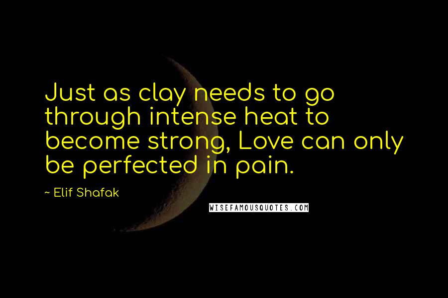 Elif Shafak Quotes: Just as clay needs to go through intense heat to become strong, Love can only be perfected in pain.
