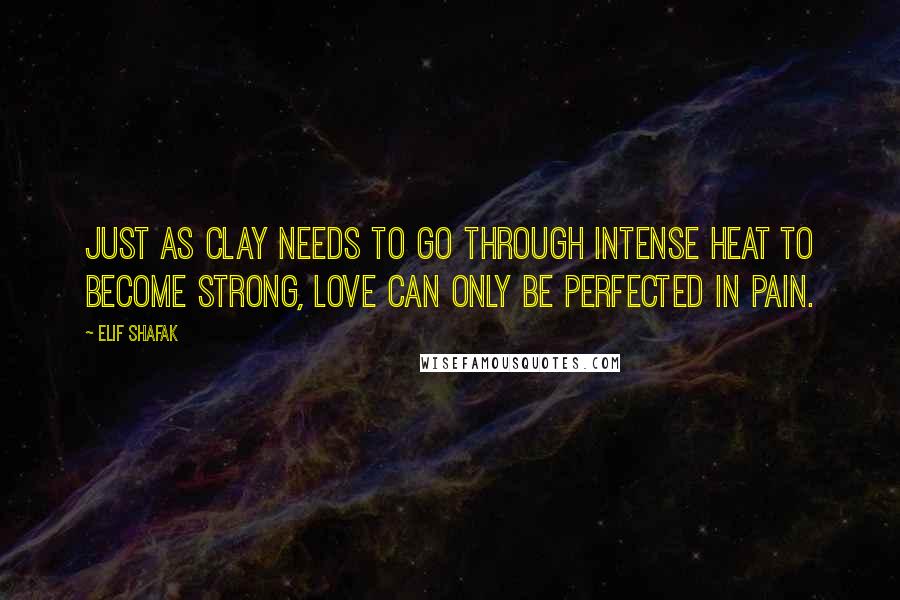 Elif Shafak Quotes: Just as clay needs to go through intense heat to become strong, Love can only be perfected in pain.