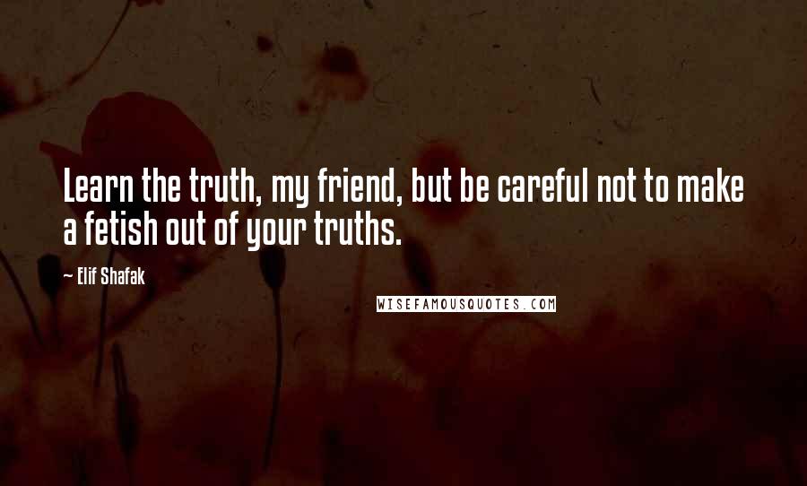 Elif Shafak Quotes: Learn the truth, my friend, but be careful not to make a fetish out of your truths.