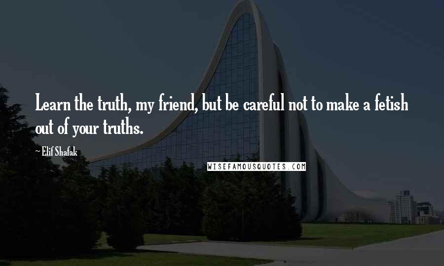 Elif Shafak Quotes: Learn the truth, my friend, but be careful not to make a fetish out of your truths.