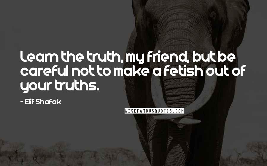 Elif Shafak Quotes: Learn the truth, my friend, but be careful not to make a fetish out of your truths.