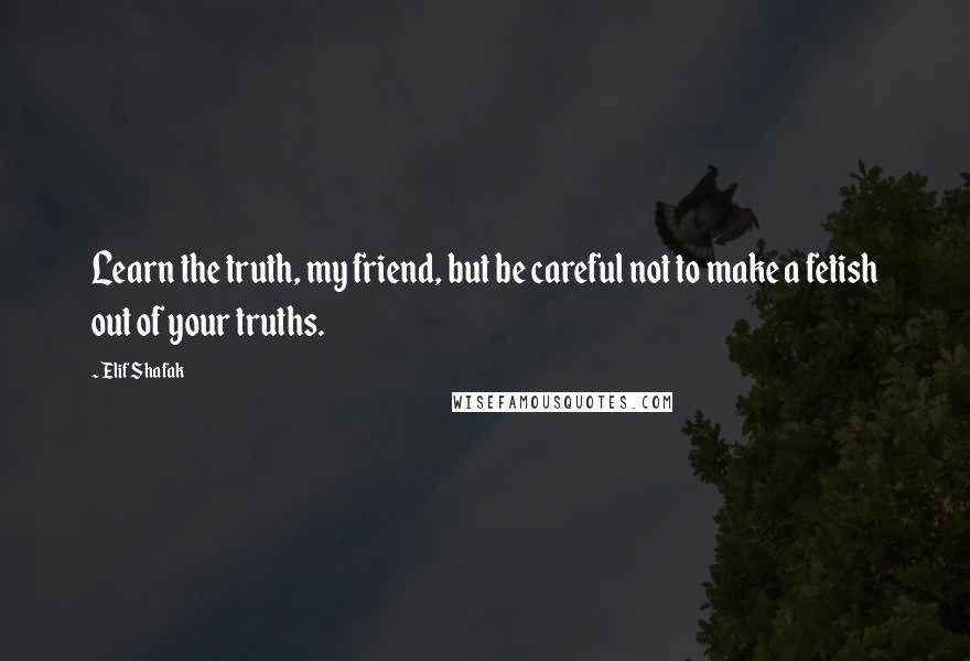Elif Shafak Quotes: Learn the truth, my friend, but be careful not to make a fetish out of your truths.