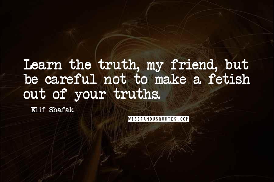 Elif Shafak Quotes: Learn the truth, my friend, but be careful not to make a fetish out of your truths.