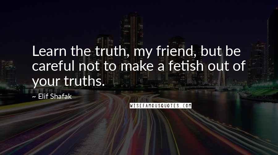 Elif Shafak Quotes: Learn the truth, my friend, but be careful not to make a fetish out of your truths.