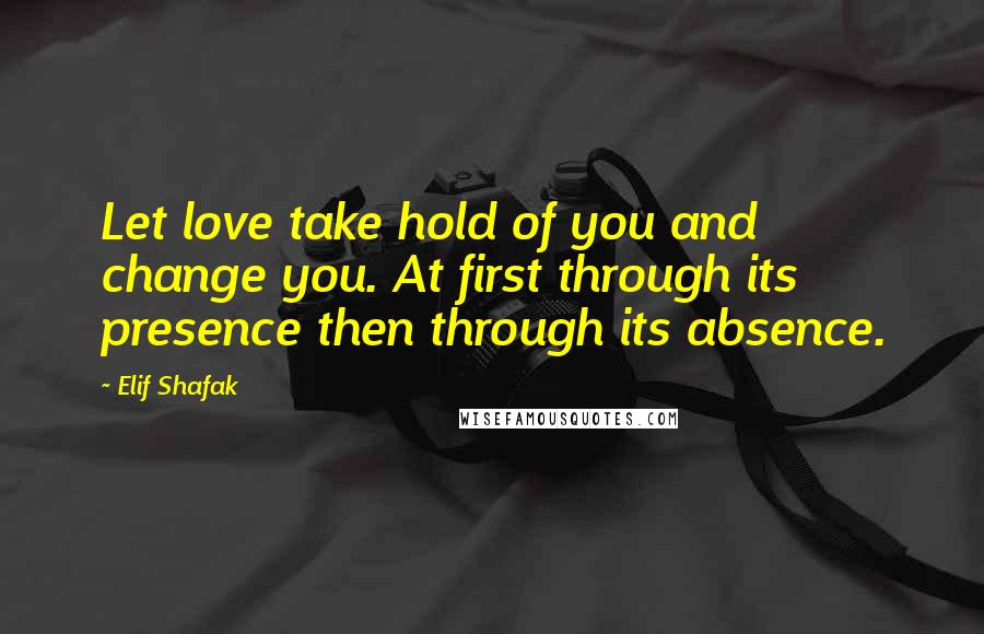 Elif Shafak Quotes: Let love take hold of you and change you. At first through its presence then through its absence.