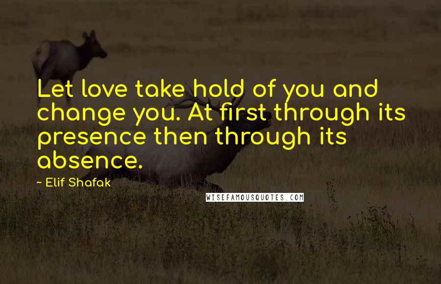 Elif Shafak Quotes: Let love take hold of you and change you. At first through its presence then through its absence.