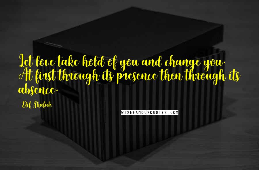 Elif Shafak Quotes: Let love take hold of you and change you. At first through its presence then through its absence.