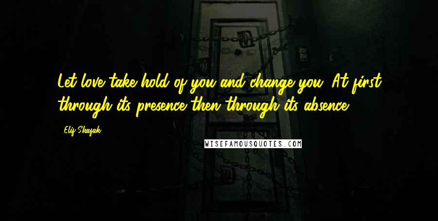 Elif Shafak Quotes: Let love take hold of you and change you. At first through its presence then through its absence.