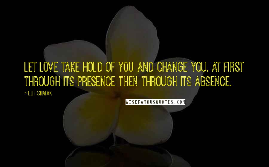 Elif Shafak Quotes: Let love take hold of you and change you. At first through its presence then through its absence.