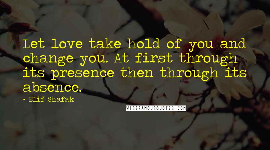Elif Shafak Quotes: Let love take hold of you and change you. At first through its presence then through its absence.