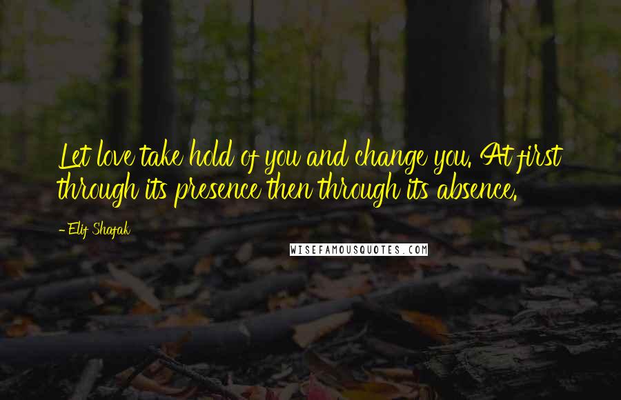 Elif Shafak Quotes: Let love take hold of you and change you. At first through its presence then through its absence.