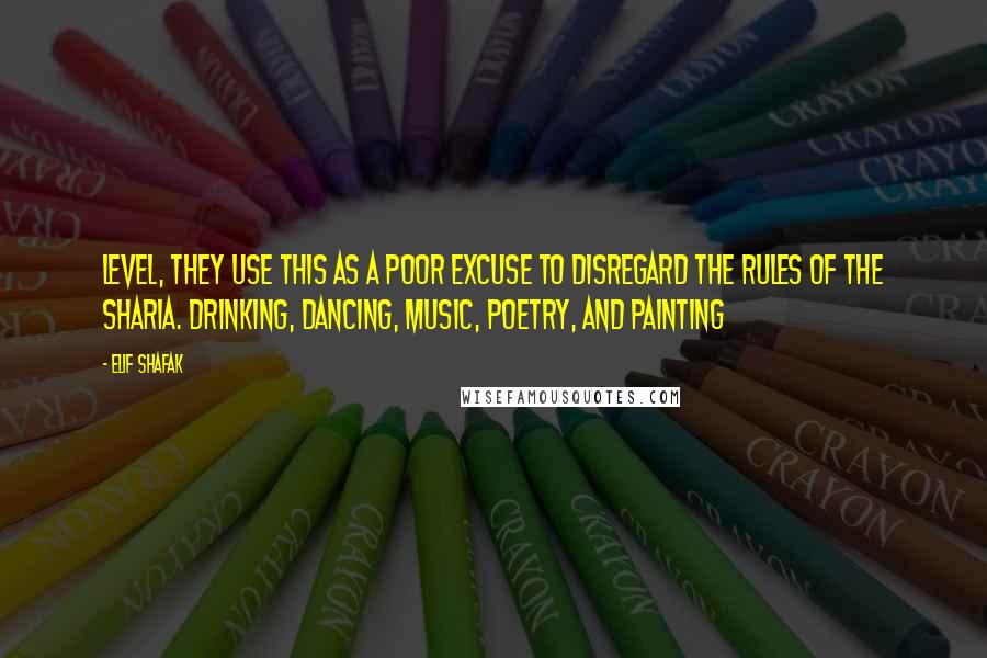 Elif Shafak Quotes: Level, they use this as a poor excuse to disregard the rules of the sharia. Drinking, dancing, music, poetry, and painting