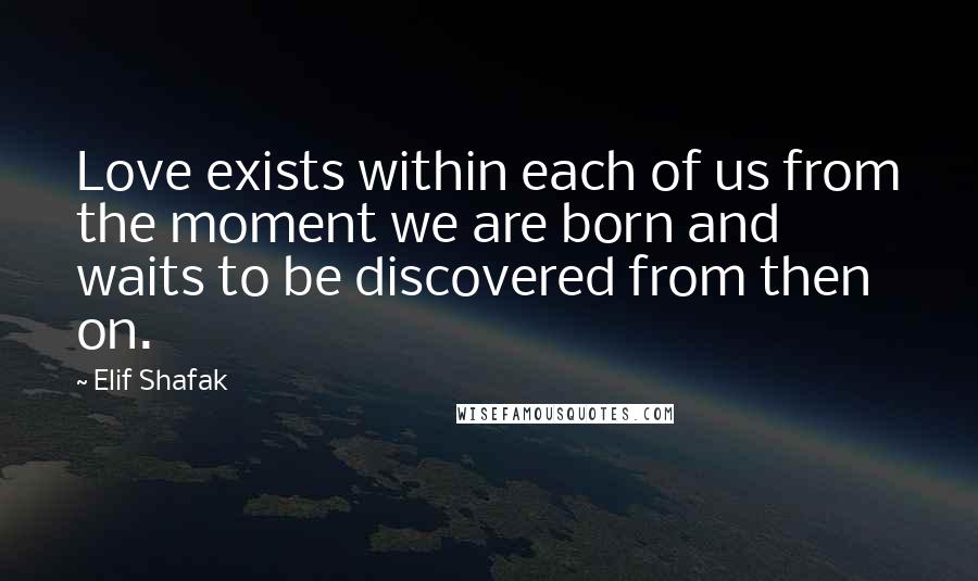Elif Shafak Quotes: Love exists within each of us from the moment we are born and waits to be discovered from then on.